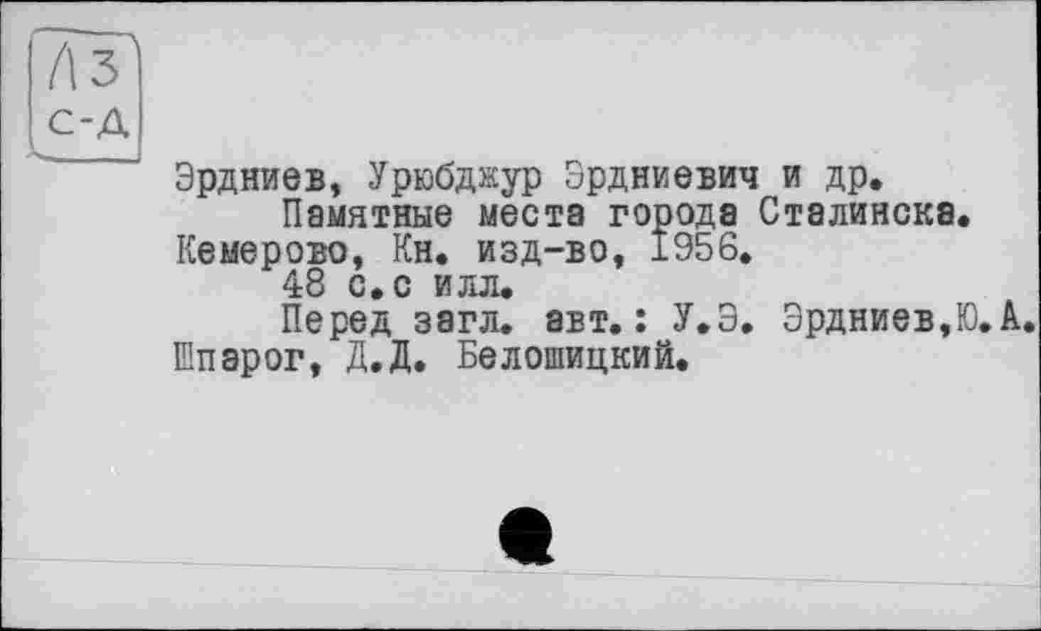 ﻿Лз с-д '	’ Эрдниев, Урюбджур Эрдниевич и др.
Памятные места города Сталинска.
Кемерово, Кн. изд-во, 1956.
48 с. с илл.
Перед загл. авт.: У.Э. Эрдниев,Ю.А.
Шпэрог, Д.Д. Белошицкий.